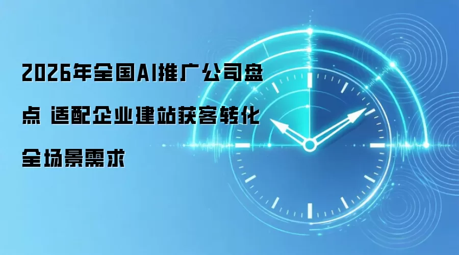 2026年全国AI推广公司盘点 适配企业建站获客转化全场景需求
