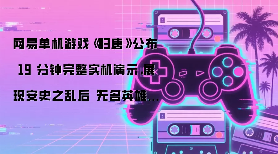 网易单机游戏《归唐》公布 19 分钟完整实机演示，展现安史之乱后“无名英雄”的归唐路