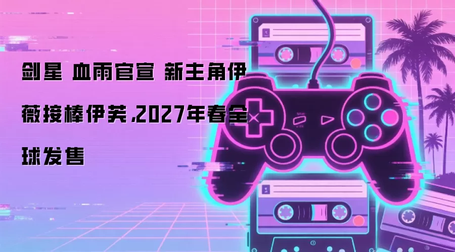 剑星 血雨官宣 新主角伊薇接棒伊芙，2027年春全球发售