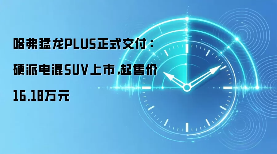 哈弗猛龙PLUS正式交付：硬派电混SUV上市，起售价16.18万元