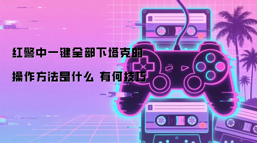 红警中一键全部下塔克的操作方法是什么 有何技巧