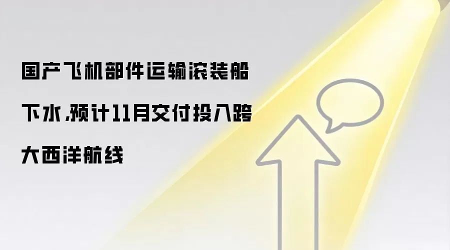 国产飞机部件运输滚装船下水,预计11月交付投入跨大西洋航线