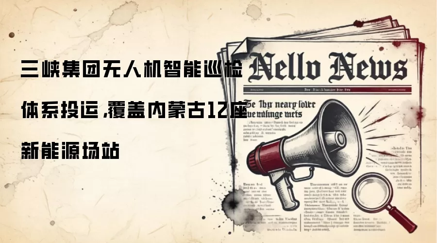 三峡集团无人机智能巡检体系投运，覆盖内蒙古12座新能源场站