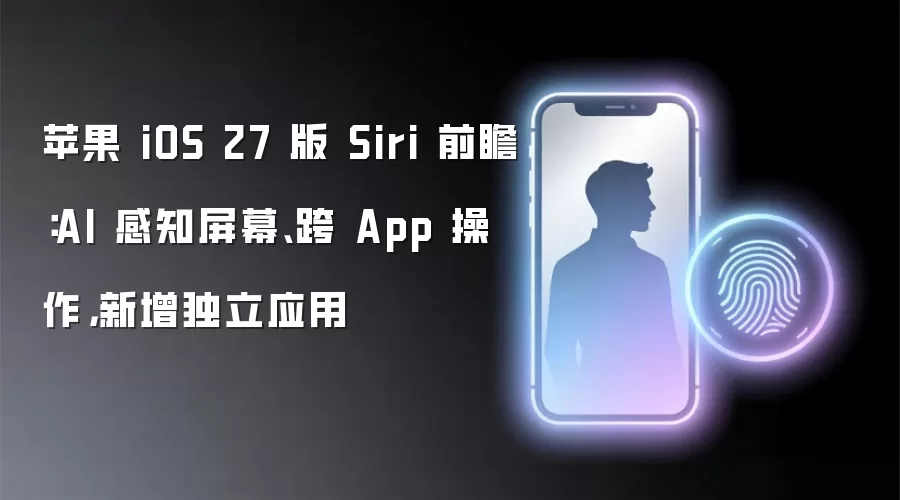 苹果 iOS 27 版 Siri 前瞻：AI 感知屏幕、跨 App 操作，新增独立应用