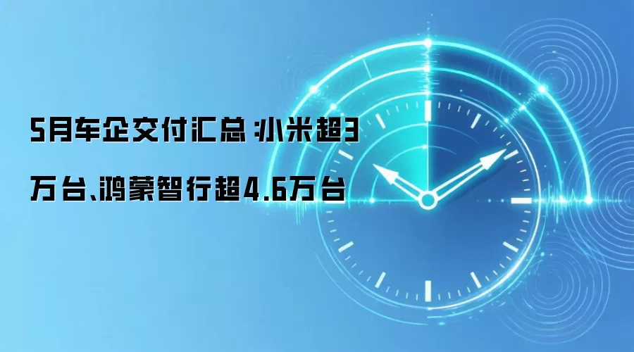 5月车企交付汇总：小米超3万台、鸿蒙智行超4.6万台
