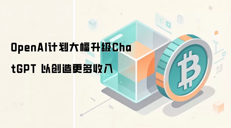 OpenAI计划大幅升级ChatGPT 以创造更多收入