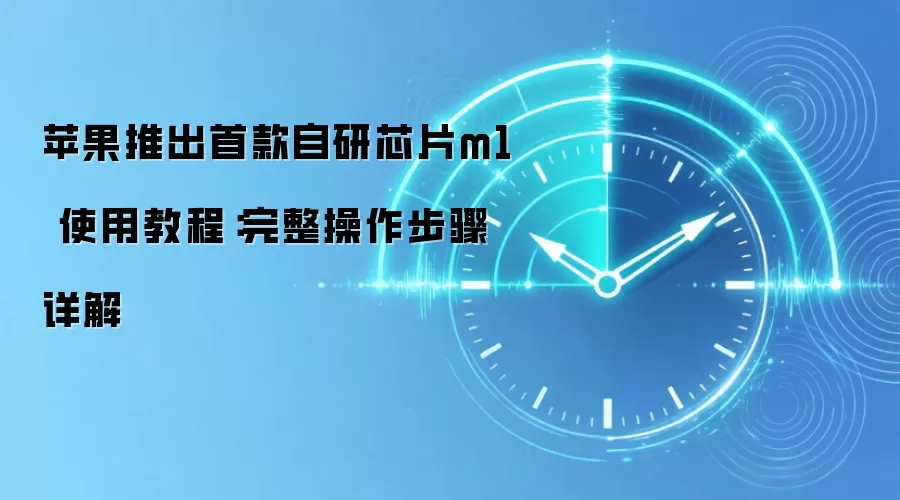苹果推出首款自研芯片m1 使用教程：完整操作步骤详解
