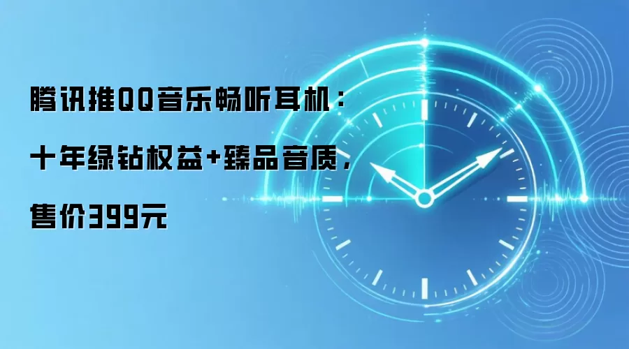 腾讯推QQ音乐畅听耳机：十年绿钻权益+臻品音质，售价399元