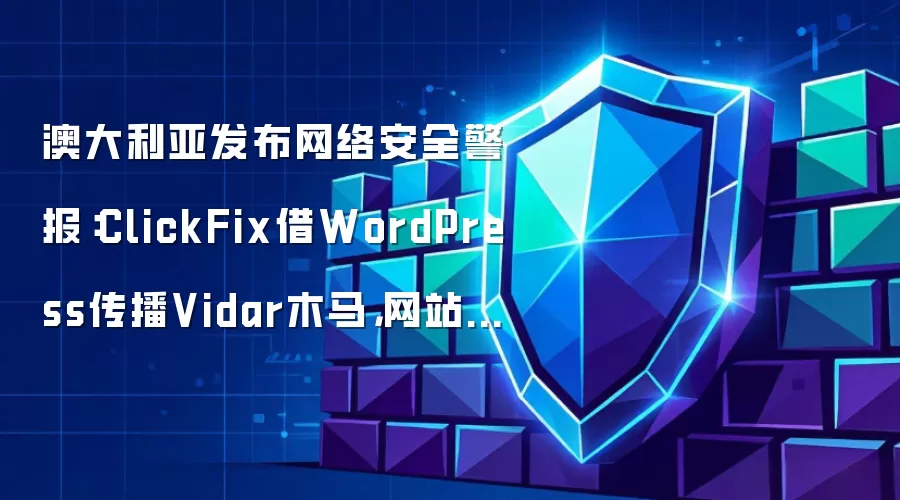 澳大利亚发布网络安全警报:ClickFix借WordPress传播Vidar木马,网站与终端如何双重防护