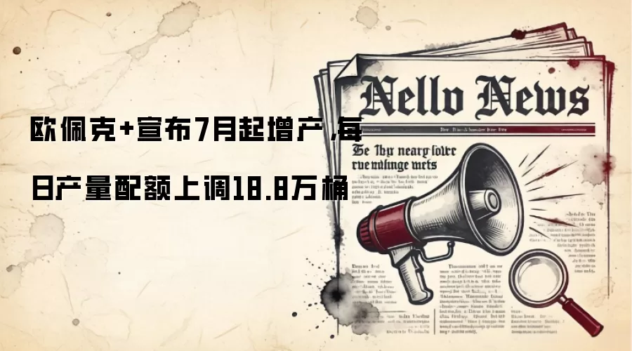 欧佩克+宣布7月起增产,每日产量配额上调18.8万桶