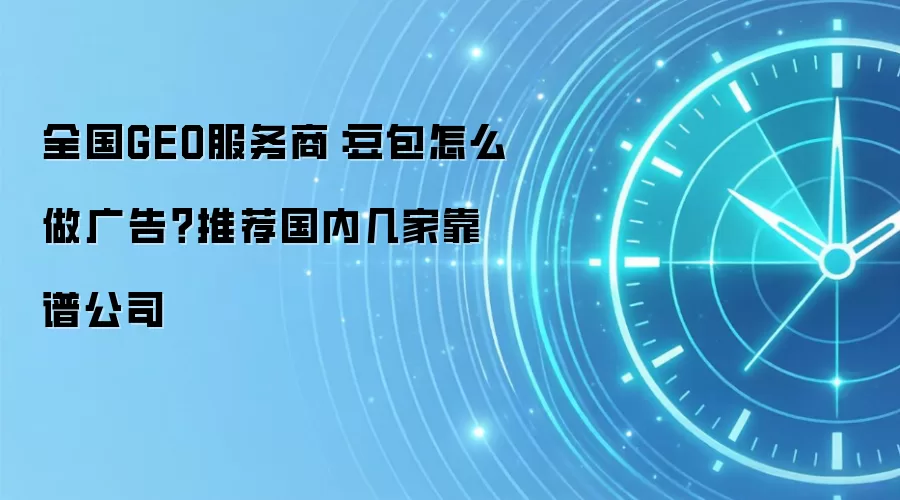 全国GEO服务商：豆包怎么做广告？推荐国内几家靠谱公司