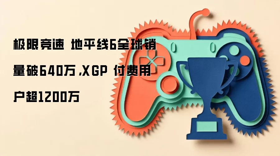 极限竞速 地平线6全球销量破640万，XGP 付费用户超1200万