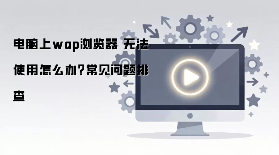 电脑上wap浏览器 无法使用怎么办？常见问题排查