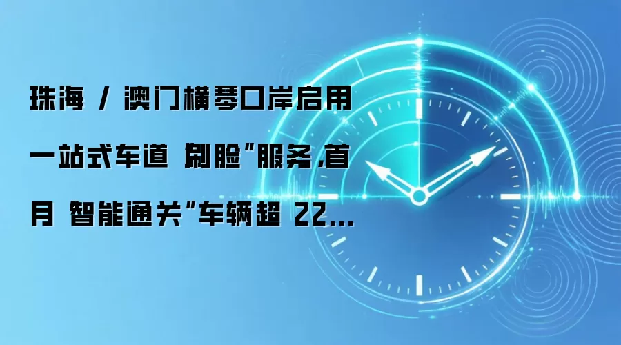 珠海 / 澳门横琴口岸启用一站式车道“刷脸”服务，首月“智能通关”车辆超 22.9 万辆次