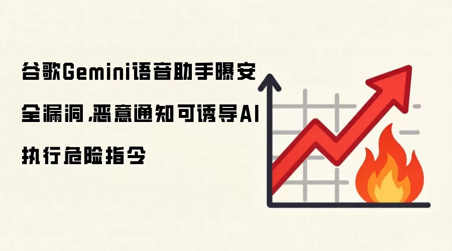 谷歌Gemini语音助手曝安全漏洞,恶意通知可诱导AI执行危险指令