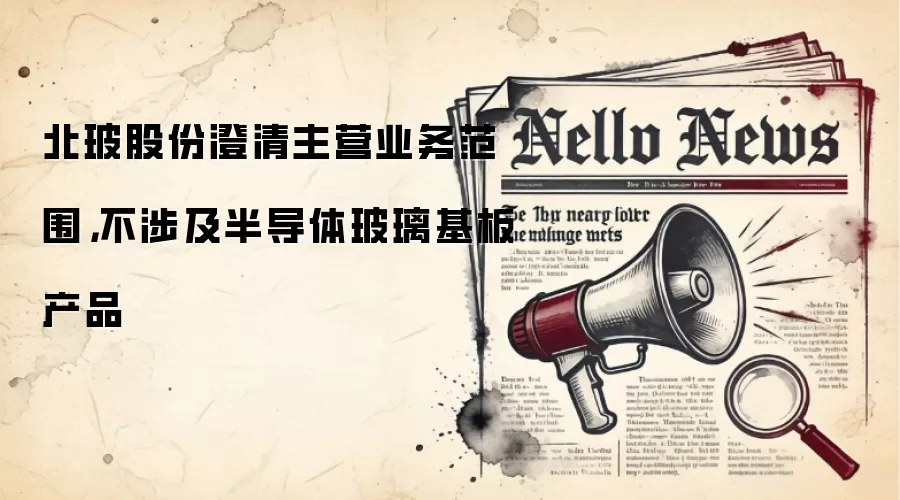 北玻股份澄清主营业务范围，不涉及半导体玻璃基板产品