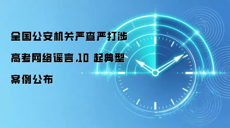 全国公安机关严查严打涉高考网络谣言，10 起典型案例公布