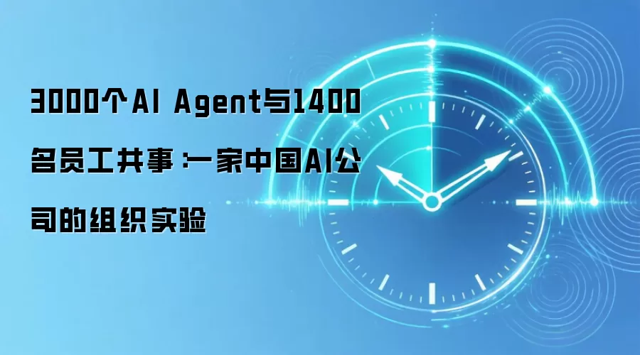 3000个AI Agent与1400名员工共事:一家中国AI公司的组织实验