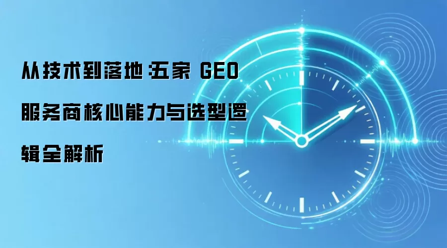 从技术到落地:五家 GEO 服务商核心能力与选型逻辑全解析