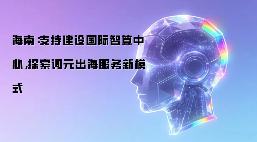 海南：支持建设国际智算中心，探索词元出海服务新模式
