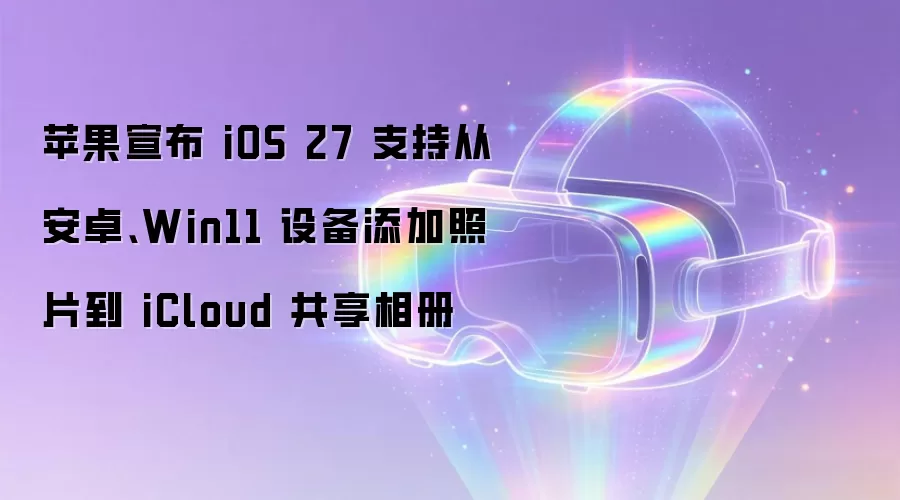 苹果宣布 iOS 27 支持从安卓、Win11 设备添加照片到 iCloud 共享相册