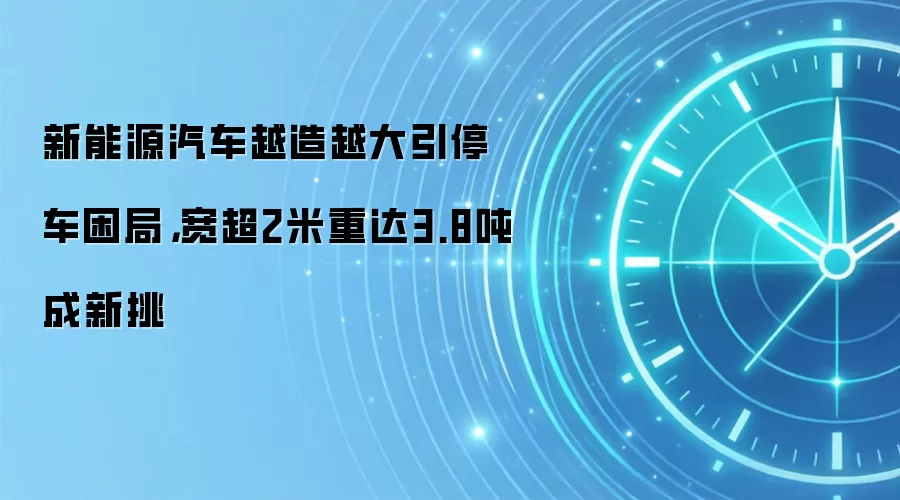 新能源汽车越造越大引停车困局,宽超2米重达3.8吨成新挑