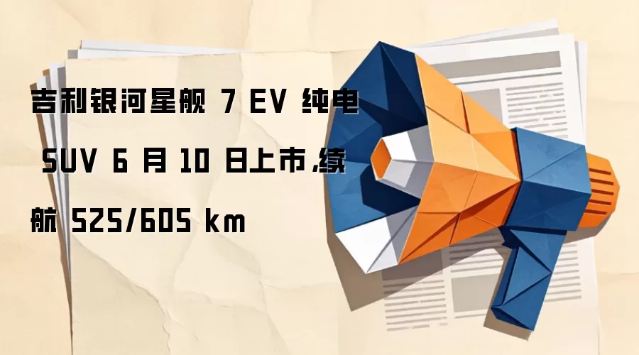 吉利银河星舰 7 EV 纯电 SUV 6 月 10 日上市，续航 525/605 km