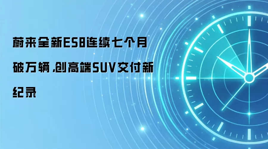 蔚来全新ES8连续七个月破万辆，创高端SUV交付新纪录