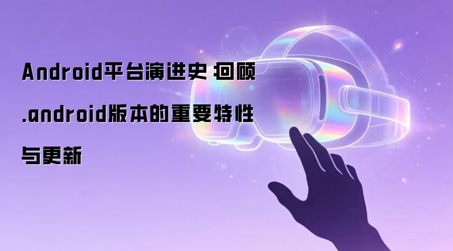 Android平台演进史:回顾.android版本的重要特性与更新