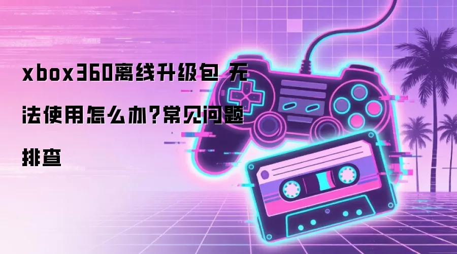 xbox360离线升级包 无法使用怎么办?常见问题排查