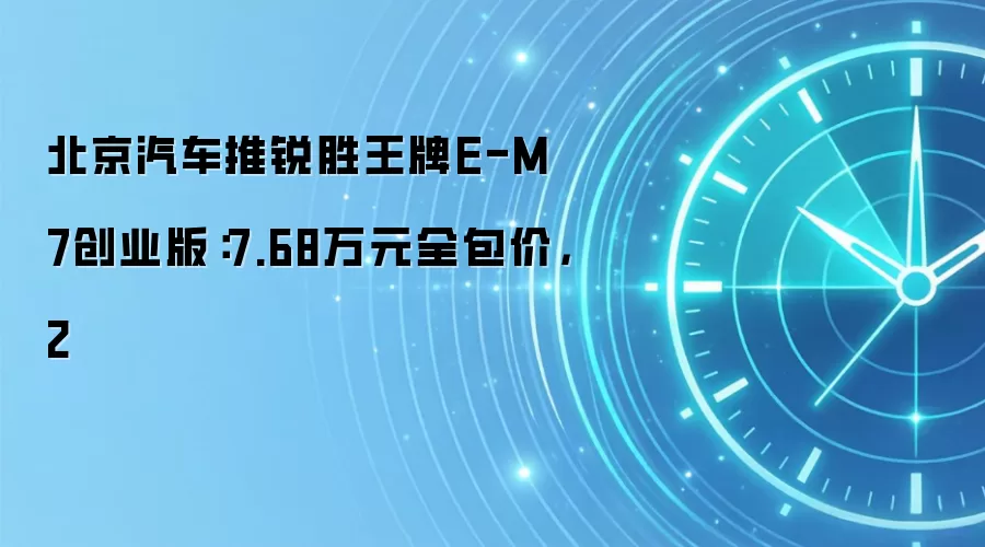 北京汽车推锐胜王牌E-M7创业版：7.68万元全包价，2