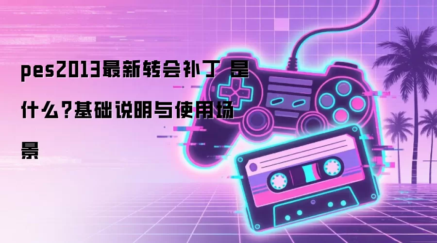 pes2013最新转会补丁 是什么?基础说明与使用场景