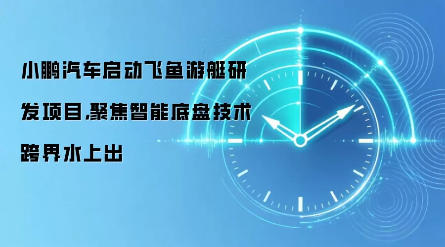 小鹏汽车启动飞鱼游艇研发项目，聚焦智能底盘技术跨界水上出