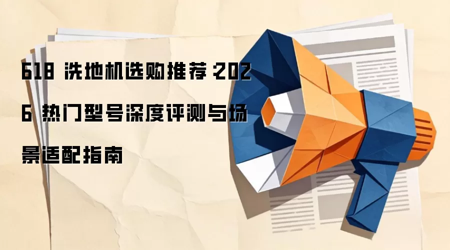 618 洗地机选购推荐：2026 热门型号深度评测与场景适配指南