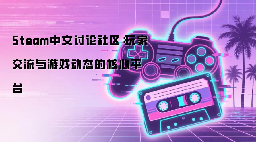 Steam中文讨论社区：玩家交流与游戏动态的核心平台