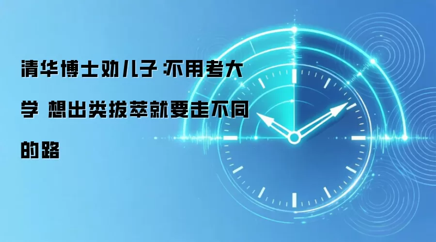 清华博士劝儿子：不用考大学 想出类拔萃就要走不同的路