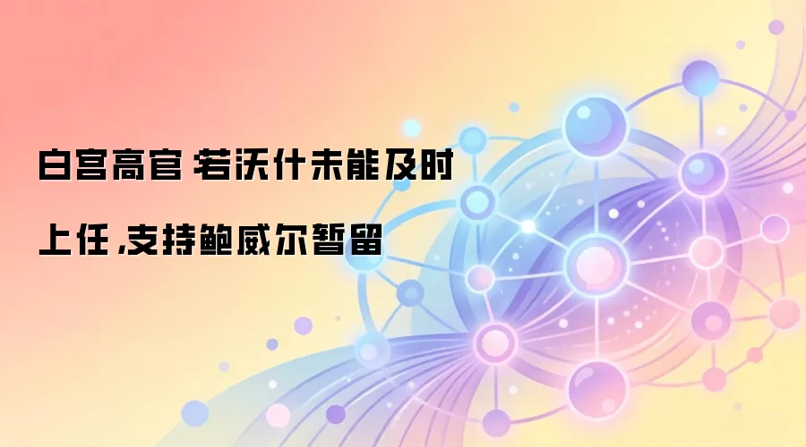 白宫高官:若沃什未能及时上任,支持鲍威尔暂留