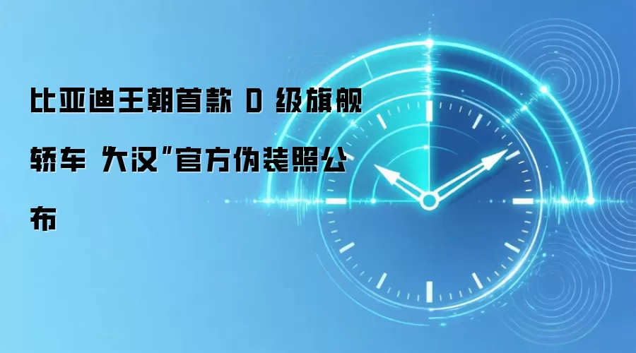比亚迪王朝首款 D 级旗舰轿车“大汉”官方伪装照公布