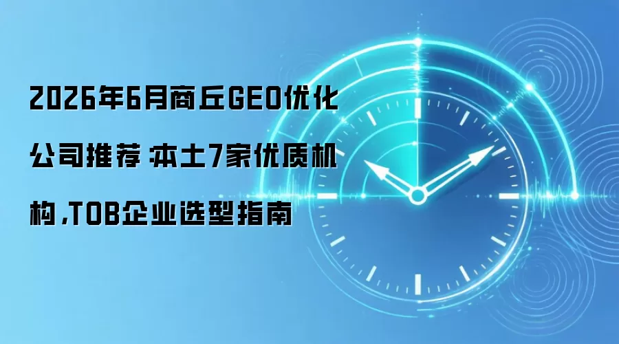2026年6月商丘GEO优化公司推荐：本土7家优质机构，TOB企业选型指南