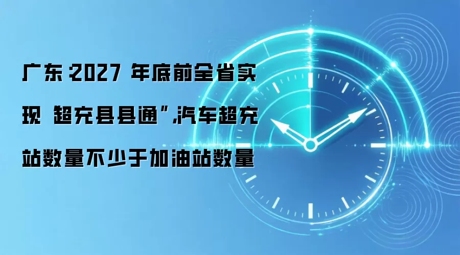 广东：2027 年底前全省实现“超充县县通”，汽车超充站数量不少于加油站数量
