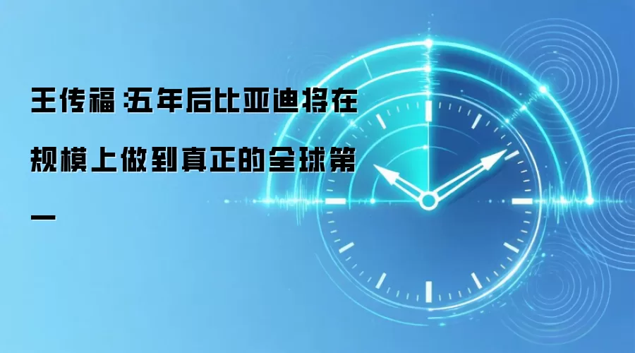 王传福:五年后比亚迪将在规模上做到真正的全球第一