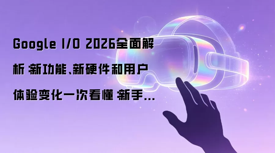 Google I/O 2026全面解析：新功能、新硬件和用户体验变化一次看懂：新手先看哪些关键点