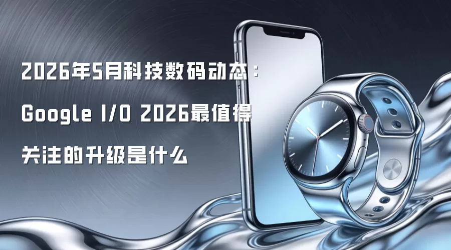 2026年5月科技数码动态：Google I/O 2026最值得关注的升级是什么
