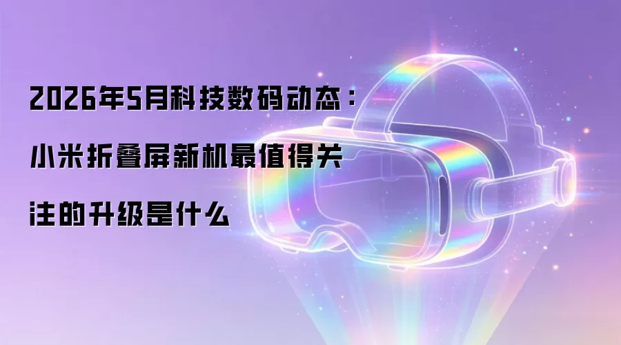 2026年5月科技数码动态：小米折叠屏新机最值得关注的升级是什么