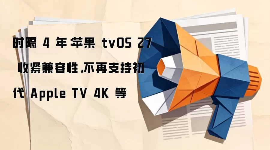 时隔 4 年：苹果 tvOS 27 收紧兼容性，不再支持初代 Apple TV 4K 等