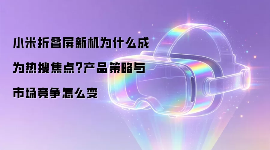 小米折叠屏新机为什么成为热搜焦点？产品策略与市场竞争怎么变