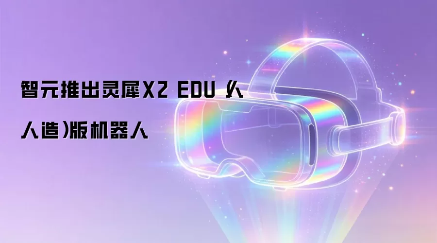 智元推出灵犀X2 EDU（人人造）版机器人