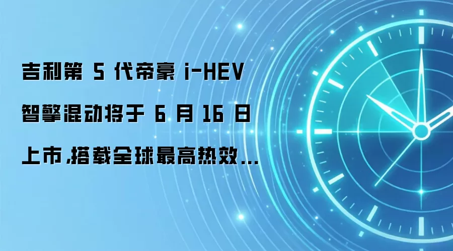 吉利第 5 代帝豪 i-HEV 智擎混动将于 6 月 16 日上市，搭载全球最高热效率 48.41% 发动机