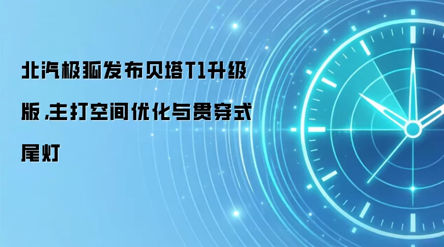 北汽极狐发布贝塔T1升级版，主打空间优化与贯穿式尾灯