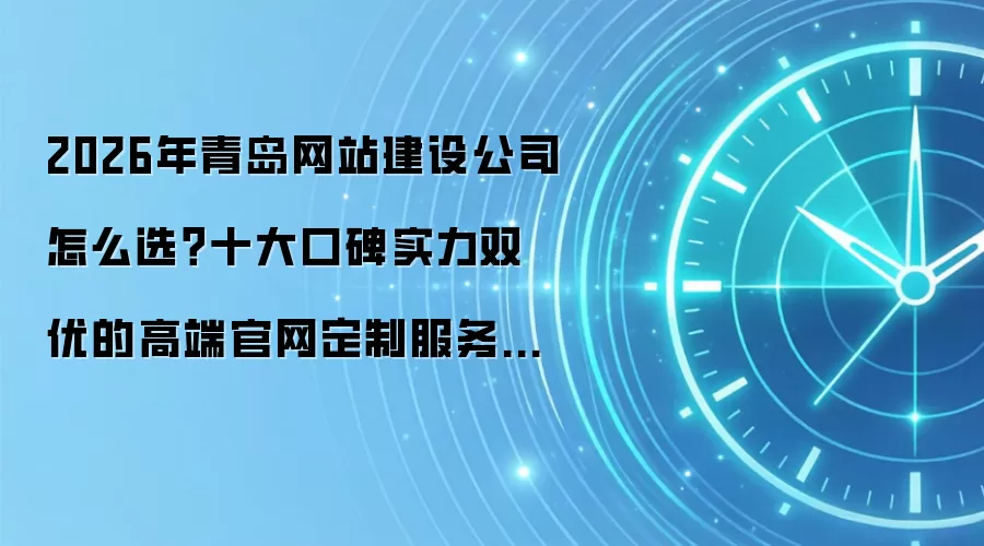 2026年青岛网站建设公司怎么选？十大口碑实力双优的高端官网定制服务商深度测评